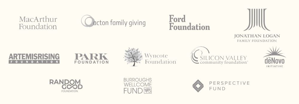 Image showing logos of our sponsors: MacArthur Foundation, Acton Family Giving, Ford Foundation, Jonathan Logan Family Foundation, Artemis Rising Foundation, Park Foundation, Wyncote Foundation, Silicon Valley Community Foundation, DeNovo Initiative, Random Good Foundation, Burroughs Wellcome, and Perspective Fund.